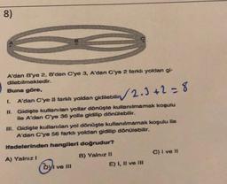 8)
A'dan B'ye 2, B'den C'ye 3, A'dan C'ye 2 farklı yoldan gi-
dilebilmektedir.
Buna göre,
L
A'dan C'ye 8 farklı yoldan gidilebilin
√√√2.3+2=8
II. Gidişte kullanılan yollar dönüşte kullanılmamak koşulu
ile A'dan C'ye 36 yolla gidilip dönülebilir.
III. Gidişte kullanılan yol dönüşte kullanılmamak koşulu ile
A'dan C'ye 56 farklı yoldan gidilip dönülebilir.
ifadelerinden hangileri doğrudur?
A) Yalnız I
byl ve Ill
B) Yalnız II
E) I, II ve III
C) I ve II