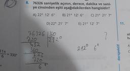 11T
6
= 330°
8.
76326 saniyelik açının, derece, dakika ve sani-
ye cinsinden eşiti aşağıdakilerden hangisidir?
A) 22° 12' 6" B) 21° 12' 6"
C) 21° 21' 7"
D) 22° 21' 7"
76326 1360
720
32
360
226
720
6
212
E) 21° 12' 7"
212° 6°
7
derspektif
11.
ol
ha
A
C