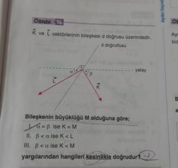 ÖRNEK 16
K ve L vektörlerinin bileşkesi d doğrusu üzerindedir.
d doğrultusu
a
K
yatay
Bileşkenin büyüklüğü M olduğuna göre;
a=ß ise K = M
II. ß<a ise K<L
III. ß<a ise K<M
yargılarından hangileri kesinlikle doğrudur?→→
Aydın Yayınla
Öp
Ayr
bid
B
a