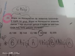 sonuç yayınları
6 hisi
23. Büşra ve Rümeysa'nın da aralarında bulunduğu
6 kişilik bir grup, Büşra ve Rümeysa'nın arasında
daima 1 kişi oturmak şartıyla 6 kişilik bir sıra üze-
rinde kaç farklı şekilde oturabilir?
A) 136 B) 144 C) 180
D) 192 E) 200
Hap
*B this this this
Shot on GM 22 Plus