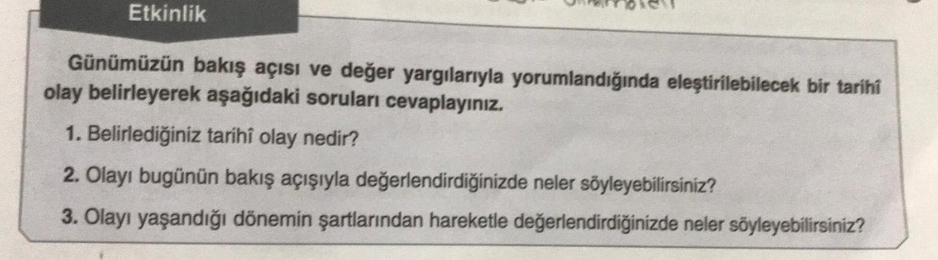 Etkinlik
Günümüzün bakış açısı ve değer yargılarıyla yorumlandığında eleştirilebilecek bir tarihi
olay belirleyerek aşağıdaki soruları cevaplayınız.
1. Belirlediğiniz tarihî olay nedir?
2. Olayı bugünün bakış açışıyla değerlendirdiğinizde neler söyleyebili