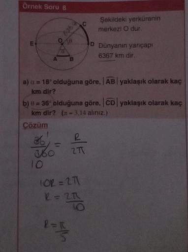 Örnek Soru 8
LLI
E
636 A
1
36
360
10
00
B
a) a = 18° olduğuna göre, AB yaklaşık olarak kaç
km dir?
b) 0 = 36° olduğuna göre, CD yaklaşık olarak kaç
km dir? (= 3,14 aliniz.)
Çözüm
C
1OR = 2T1
2 = 27
l=f
27
Şekildeki yerkürenin
merkezi O dur.
2T
D Dünyanın y