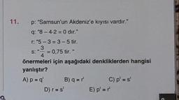 a
11.
p: "Samsun'un Akdeniz'e kıyısı vardır."
q: "8-4-2=0 dir."
r: "5-3-3-5 tir.
3
S: = 0,75 tir. "
4
önermeleri için aşağıdaki denkliklerden hangisi
yanlıştır?
A) p = q'
B) q=r¹
D) r = s'
C) p' = s'
E) p'=r'