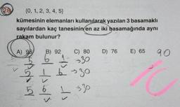 128
{0, 1, 2, 3, 4, 5}
kümesinin elemanları kullanılarak yazılan 3 basamaklı
sayılardan kaç tanesinin en az iki basamağında aynı
rakam bulunur?
A) 95
P
ALY
B) 92
430/3
C) 80 D) 76 E) 65 90
→30
→30
10
L 330