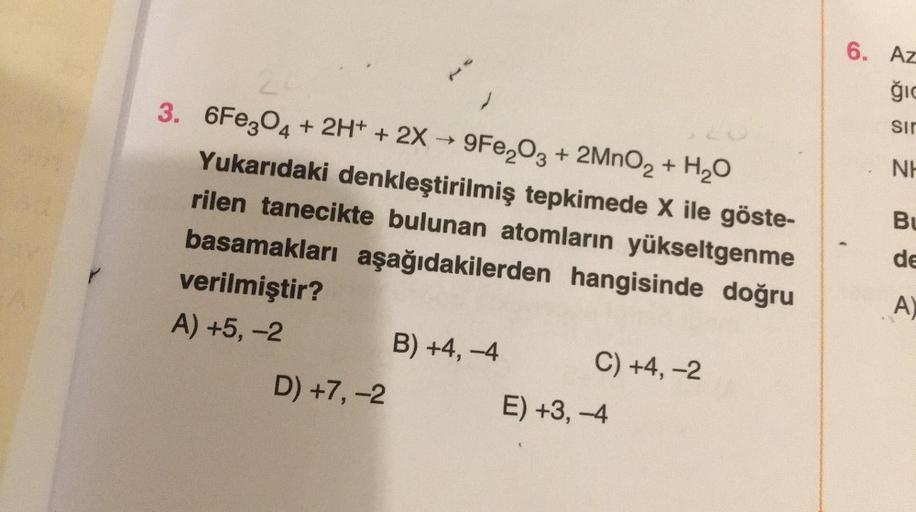 }
24
3. 6Fe3O4 + 2H+ + 2X→ 9Fe₂O3 + 2MnO₂ + H₂O
Yukarıdaki denkleştirilmiş tepkimede X ile göste-
rilen tanecikte bulunan atomların yükseltgenme
basamakları aşağıdakilerden hangisinde doğru
verilmiştir?
A) +5, -2
D) +7, -2
B) +4,-4
C) +4, -2
E) +3, -4
6. A