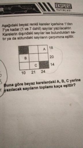 R
Aşağıdaki beyaz renkli kareler içerisine 1'den
7'ye kadar (1 ve 7 dahil) sayılar yazılacaktır.
Karelerin dışındaki sayılar ise bulunduklan sa-
tır ya da sütundaki sayıların çarpımına eşittir.
B
A
C
10 21 24
18
EKSPERT
YAYINLARI
20
14
Buna göre beyaz kare