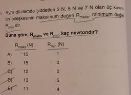 . Aynı düzlemde şiddetleri 3 N, 5 N ve 7 N olan üç kuwe.
tin bileşkesinin maksimum değeri Rmaks, minimum değeri
Rmin dir.
Buna göre, Rmaks
Rmaks (N)
15
15
12
13
11
A)
B)
es
DY
E)
ve Rmin kaç newtondir?
Rmin (N)
1
0
0
5
4