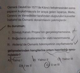 2.
Osmanlı Devleti'nin 1571'de Kıbrıs'ı fethetmesinden sonra
papanın kışkırtmasıyla bir araya gelen İspanya, Malta,
Ceneviz ve Venedikliler tarafından oluşturulan kuvvetler
İnebahtı'da Osmanlı donanmasını yakmışlardır.
Bu durumun;
1. Süveyş Kanalı Projesi'nin gerçekleşmemesine,
II. Boğazların uluslararası bir statü kazanmasına,
III. Akdeniz'de Osmanlı hâkimiyetinin zayıflamasına
gelişmelerinden hangilerine ortam hazırladığı savu-
nulabilir?
A) Yalnız I
b
B) Yalnız II
D) I ve II
E) II ve III
t
Yalnız III