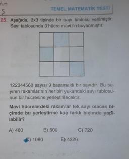 tin
TEMEL MATEMATİK TESTİ
S
25. Aşağıda, 3x3 tipinde bir sayı tablosu verilmiştir.
Sayı tablosunda 3 hücre mavi ile boyanmıştır.
122344568 sayısı 9 basamaklı bir sayıdır. Bu sa-
yının rakamlarının her biri yukarıdaki sayı tablosu-
nun bir, hücresine yerleştirilecektir.
Mavi hücrelerdeki rakamlar tek sayı olacak bi-
çimde bu yerleştirme kaç farklı biçimde yapì-
labilir?
A) 480
D) 1080
B) 600
E) 4320
C) 720