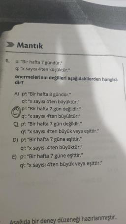 1.
Mantık
p: "Bir hafta 7 gündür."
q: "x sayısı 4'ten küçüktür."
önermelerinin değilleri aşağıdakilerden hangisi-
dir?
A) p¹: "Bir hafta 8 gündür."
q': "x sayısı 4'ten büyüktür."
p": "Bir hafta 7 gün değildir."
q: "x sayısı 4'ten büyüktür."
Cp: "Bir hafta 7 gün değildir."
q': "x sayısı 4'ten büyük veya eşittir."
D) pl: "Bir hafta 7 güne eşittir."
q': "x sayısı 4'ten büyüktür."
E) pl: "Bir hafta 7 güne eşittir."
q': "x sayısı 4'ten büyük veya eşittir."
Asağıda bir deney düzeneği hazırlanmıştır.