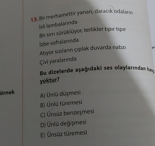 örnek
13. Bir merhamettir yanan, daracık odaların
İsli lambalarında
Bir sırrı sürüklüyor, terlikler tıpır tıpır
izbe sofralarında
Atıyor sızıların çıplak duvarda nabzı
Çivi yaralarında
Bu dizelerde aşağıdaki ses olaylarından hangi
yoktur?
A) Ünlü düşmesi
B