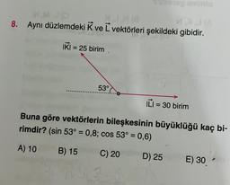 M.MO
8. Aynı düzlemdeki K ve L vektörleri şekildeki gibidir.
IKI = 25 birim
SiDiBiog mamio
53°
ILI = 30 birim
Buna göre vektörlerin bileşkesinin büyüklüğü kaç bi-
rimdir? (sin 53° = 0,8; cos 53° = 0,6)
A) 10
B) 15
C) 20
D) 25
E) 30