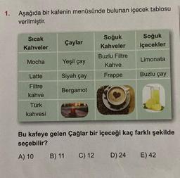 1.
Aşağıda bir kafenin menüsünde bulunan içecek tablosu
verilmiştir.
Sıcak
Kahveler
Mocha
Latte
Filtre
kahve
Türk
kahvesi
Çaylar
Yeşil çay
Siyah çay
Bergamot
B) 11
Soğuk
Kahveler
Buzlu Filtre
Kahve
Frappe
C) 12
Soğuk
içecekler
Limonata
Bu kafeye gelen Çağlar bir içeceği kaç farklı şekilde
seçebilir?
A) 10
Buzlu çay
D) 24 E) 42