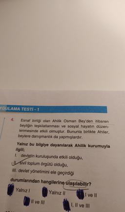 YGULAMA TESTİ - 1
4.
Esnaf birliği olan Ahilik Osman Bey'den itibaren
beyliğin teşkilatlanması ve sosyal hayatın düzen-
lenmesinde etkili olmuştur. Bununla birlikte Ahiler,
beylere danışmanlık da yapmışlardır.
Yalnız bu bilgiye dayanılarak Ahilik kurumuyla
ilgili;
I. devletin kuruluşunda etkili olduğu,
sivil toplum örgütü olduğu,
III. devlet yönetimini ele geçirdiği
esd
durumlarından hangilerine ulaşılabilir?
Yalnız I
Yalnız II
Il ve III
I ve II
I, II ve III
