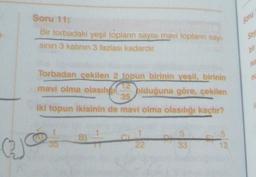 Soru 11:
Bir torbadaki yeşil topların sayısı mavi topların sayı-
sinin 3 katının 3 fazlası kadardır.
Torbadan çekilen 2 topun birinin yeşil, birinin
mavi olma olasılığı olduğuna göre, çekilen
iki topun ikisinin de mavi olma olasılığı kaçtır?
35
1
35
B)
22
5
33
5
12
Soru
Say
bir
nu
ma