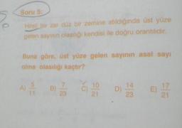 Soru 5:
Hileli bir zar düz bir zemine atıldığında üst yüze
gelen sayının olasılığı kendisi ile doğru orantılıdır.
Buna göre, üst yüze gelen sayının asal sayı
olma olasılığı kaçtır?
11
23
21
D)
14
23
E) 174
21