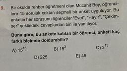 9.
Bir okulda rehber öğretmeni olan Mücahit Bey, öğrenci-
lere 15 soruluk çoktan seçmeli bir anket uyguluyor. Bu
anketin her sorusunu öğrenciler "Evet", "Hayır", "Çekim-
ser" şeklindeki cevaplardan biri ile yanıtlıyor.
Buna göre, bu ankete katılan bir öğrenci, anketi kaç
farklı biçimde doldurabilir?
A) 1515
B) 153
D) 225
E) 45
C) 315