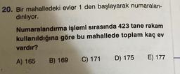 20. Bir mahalledeki evler 1 den başlayarak numaralan-
dırılıyor.
Numaralandırma işlemi sırasında 423 tane rakam
kullanıldığına göre bu mahallede toplam kaç ev
vardır?
A) 165
B) 169 C) 171
D) 175 E) 177