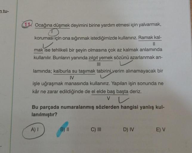 n tu-
11 Ocağına düşmek deyimini birine yardım etmesi için yalvarmak,
koruması için ona sığınmak istediğimizde kullanırız. Ramak kal-
||
mak ise tehlikeli bir şeyin olmasına çok az kalmak anlamında
kullanılır. Bunların yanında zılgıt yemek sözünü azarlanma