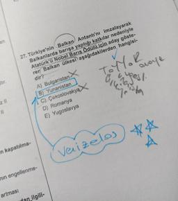 en
ştir.
z ll
27. Türkiye'nin Balkan Antantı'nı imzalayarak
Balkanlarda barışa yaptığı katkılar nedeniyle
Atatürk'ü Nobel Barış Ödülü için aday göste-
ren Balkan ülkesi aşağıdakilerden hangisi-
dir?
TOYYOR
in kapatılma-
A) Bulgaristan.
B) Yunanistan
C) Çekoslovakya
D) Romanya
E) Yugoslavya
min engellenme-
artması
dan ilgili-
Varizelos
avaye
weest.
**
A