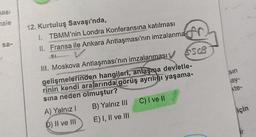 nasi
hale
sa-
12. Kurtuluş Savaşı'nda,
1. TBMM'nin Londra Konferansına katılması
II. Fransa ile Ankara Antlaşması'nın imzalanma
SI
III. Moskova Antlaşması'nın imzalanması
gelişmelerinden hangileri, anlaşma devletle-
rinin kendi aralarında görüş ayrılığı yaşama-
sına neden olmuştur?
A) Yalnız I
D) II ve III
B) Yalnız III
E) I, II ve III
AC
SSCB
C) I ve Il
sin
ay-
kte-
için
ir