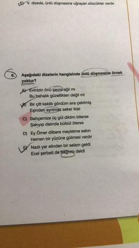 6.
LEV. dizede, ünlü düşmesine uğrayan sözcükler vardır.
Aşağıdaki dizelerin hangisinde ünlü düşmesine örnek
yoktur?
A) Evinizin önü çevre ağıl mı
Bu bahalık güzellikten değil mi
Bir çift keklik gördüm sıra çekilmiş
Eşinden ayrılmaz seker ikisi
C) Bahçemiz