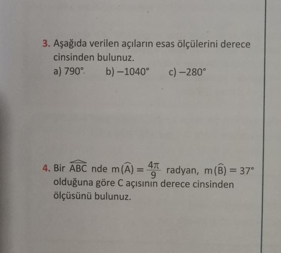 3. Aşağıda verilen açıların esas ölçülerini derece
cinsinden bulunuz.
a) 790°.
b)-1040°
c) -280°
4. Bir ABC nde m(A) = 4
radyan, m
9
olduğuna göre C açısının derece cinsinden
ölçüsünü bulunuz.
m (B) = 37°