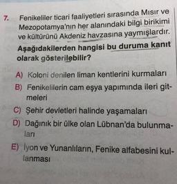 7.
Fenikeliler ticari faaliyetleri sırasında Mısır ve
Mezopotamya'nın her alanındaki bilgi birikimi
ve kültürünü Akdeniz havzasına yaymışlardır.
Aşağıdakilerden hangisi bu duruma kanıt
Ja
pa
15-25
olarak gösterilebilir?
A) Koloni denilen liman kentlerini kurmaları
B) Fenikelilerin cam eşya yapımında ileri git-
meleri
C) Şehir devletleri halinde yaşamaları
D) Dağınık bir ülke olan Lübnan'da bulunma-
ları
E) İyon ve Yunanlıların, Fenike alfabesini kul-
lanması