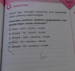 1.
Kazanım Testi
Önemli olan, sözcüğün kullanıldığı yerin gerektirdiği
anlamı yüklenip yüklenmediğidir.
Yukarıdaki cümlenin nitelikleri aşağıdakilerin han-
gisinde doğru olarak verilmiştir?
A) Basit - isim - olumlu - kurallı
B) Birleşik fiil - olumlu - kurallı
C) Birleşik - isim - olumsuz - kuralli
D) Basit - fiil-olumsuz - devrik
E) Birleşik fiil - olumsuz - kurallı
1
TEST
8
1
ç
4