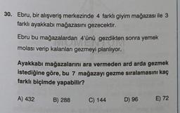 30. Ebru, bir alışveriş merkezinde 4 farklı giyim mağazası ile 3
farklı ayakkabı mağazasını gezecektir.
Ebru bu mağazalardan 4'ünü gezdikten sonra yemek
molası verip kalanları gezmeyi planlıyor.
Ayakkabı mağazalarını ara vermeden ard arda gezmek
istediğine göre, bu 7 mağazayı gezme sıralamasını kaç
farklı biçimde yapabilir?
A) 432
B) 288
C) 144
D) 96
E) 72