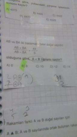 na göre, yukarıdaki çarpma işleminin
sonucu kaçtır?
A) 4375
D) 4475
B) 4405
2 ABA
7 BA
C) 4425
AB ve BA iki basamak birer doğal sayıdır.
AB + BA
AB-BA
44
E) 4525
olduğuna göre, A + B toplamı kaçtır?
A) 6 B) 8
C) 10
D) 12 E) 14
31
20
52
Rakamları farklı A ve B doğal sayıları için
AA B; A ve B sayılarında ortak bulunan rakan