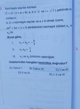 3. Karmaşık sayılar kümesi
C = {zl z = a + bi; a, b ER
nımlanır. G
a, b, c karmaşık sayılar ve a
1. X₁ + X₂=
II.
ax² + bx + c = 0 denkleminin karmaşık kökleri x₁ ve
X₂'dir.
Buna göre,
X₁ X₂=
III.
a
molanor oop syem
ve i= √-1} şeklinde ta-
b
D) II ve III
a
0 olmak üzere,
x₁ ve x₂ birbirinin eşleniğidir.
ifadelerinden hangileri kesinlikle doğrudur?
A) Yalnız I
B) Yalnız III
C) I ve III
E) I, II ve III
3.