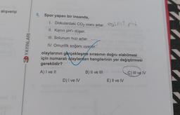 alışverişi
YAYINLARI
5. Spor yapan bir insanda,
1. Dokulardaki CO2 oranı artar. est pht
II. Kanın pH'ı düşer.
III. Solunum hızı artar.
IV. Omurilik soğanı uyarır.
olaylarının gerçekleşme sırasının doğru olabilmesi
için numaralı olaylardan hangilerinin yer değiştirmesi
gereklidir?
A) I ve II
D) I ve IV
B) II ve III
E) II ve IV
C) III ve IV