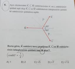 6.
Aynı düzlemdeki K, L, M vektörlerinden K ve L vektörünün
şiddeti eşit olup K, L've M vektörlerinin bileşkesinin şiddeti
M vektörünün şiddetine eşittir.
cos60° =
A) 1
M
(1/1)
2
F
B) 2
60°
C
Buna göre, K vektörü ters çevrilirse K, L´ve M vektörle-
rinin bileşkesinin şiddeti kaç M olur?
60°
F
K
C) √5 D) √7 E)√13