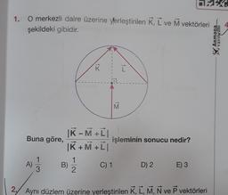 1. O merkezli daire üzerine yerleştirilen K, L ve M vektörleri
şekildeki gibidir.
Buna göre,
A)
1
3
K-MTI
|K+M+L|
B)
K
1
2
M
işleminin sonucu nedir?
C) 1
D) 2
E) 3
2. Aynı düzlem üzerine yerleştirilen K, L, M, N ve P vektörleri
ARMADA
YAYINLARI