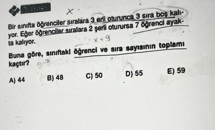 x
Bir sınıfta öğrenciler sıralara 3 erli oturunca 3 sira boş kalı
yor. Eğer öğrenciler sıralara 2 şerli oturursa 7 öğrenci ayak-
ta kalıyor.
X+9
Buna göre, sınıftakl öğrenci ve sıra sayısının toplamı
kaçtır?
y
A) 44
B) 48
C) 50
D) 55
E) 59