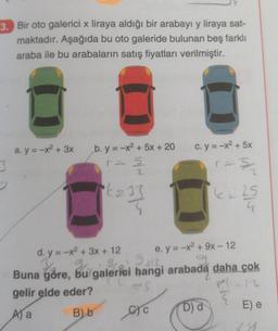 3. Bir oto galerici x liraya aldığı bir arabayı y liraya sat-
maktadır. Aşağıda bu oto galeride bulunan beş farklı
araba ile bu arabaların satış fiyatları verilmiştir.
a.y=-x² + 3x
b. y=-x² + 5x + 20
r = 5
2
*£= 33
c. y = −x2 + 5x
CYC
3/
e. y = -x² + 9x - 12
g
Ys
Buna göre, bu galerici hangi arabada daha çok
d. y = -x² + 3x + 12
Grun
20:2412
gelir elde eder?
P(-12
A) a
B) b
D) d
25
E) e
89