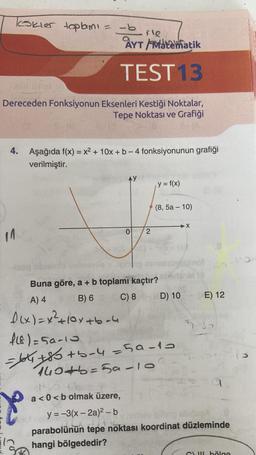 Teokler toplamı = -b
AYT Matematik
TEST13
Dereceden Fonksiyonun Eksenleri Kestiği Noktalar,
Tepe Noktası ve Grafiği
14
4. Aşağıda f(x) = x² + 10x + b - 4 fonksiyonunun grafiği
verilmiştir.
fle
X
0
150 tb
a <0<b olmak üzere,
2
Buna göre, a + b toplamı kaçtır?
A) 4
(B) 6
f(x) = x² +10x+b-4
f18)=50-10
100
y = f(x)
(8,5a - 10)
=64₁+85+5-4=59-10
140+b=5a-10
C) 8 D) 10
X
E) 12
5.35
y=-3(x-2a)²- b
201
y no hay ipileng
parabolünün tepe noktası koordinat düzleminde
hangi bölgededir?
Cul bölge