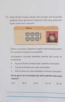 26. Ayşe, Burak, Ceyda, Demet, Efe ve Figen adlı 6 arkadaş
aşağıda ekran görüntüsü verilen bir bilet satış sitesinden
tiyatro bileti satın alacaktır.
Sahne ve koridoru gösteren çizgiler boş 6 koltuğu göste-
ren karelerin kenarlarına paraleldir.
·
Sahne
Arkadaşların oturmak istedikleri yerlerle ilgili şunlar bi-
linmektedir.
●
●
Koridor
Ayşe ile Burak koridora eşit uzaklıkta oturacaktır.
Ceyda ile Demet yan yana oturacaktır.
Efe koridora en uzak koltukların birinde oturacaktır.
Buna göre, bu 6 arkadaş kaç farklı şekilde bilet satın
alabilir?
A) 4
B) 6
C) 8
D) 12 E) 16