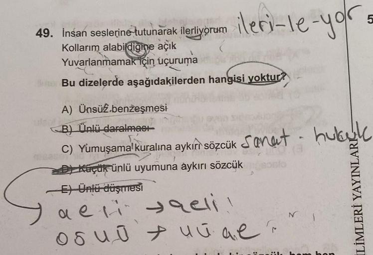 ileri-le-yor.
49. İnsan seslerine tutunarak ilerliyorum
Kollarım alabildiğine açık
Yuvarlanmamak için uçuruma
ther Bu dizelerde aşağıdakilerden hangisi yoktur?
A) Ünsüz.benzeşmesi
B) Ünlü daralması
C) Yumuşamal kuralına aykırı sözcük Sanat hubuk
MONAK
D) K