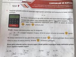 7
4
1
matics salat
3. Aşağıdaki görselde sadece iki basamaklı doğal sayıların girilebildiği özel fonksiyonlu bir hesap makinesi
verilmiştir.
TEST 1
12
A) 90
30
8
9
5 6 0
ÇARPANLAR VE KATLAR
8.1.1.1. Verilen pozitif tam sayıların pozitif tam sayı çarpanlarını bulur, pozitif
tam sayıların pozitif tam sayı çarpanlarını üslü ifadelerin çarpımı şeklinde yazar.
23
GİRİŞ
Bu hesap makinesine bir sayı girilip ardından giriş tuşuna basılınca sayının birler ba-
samağındaki rakam, onlar basamağındaki rakamın üssü olarak hesaplanır. Hesap-
lanan değer, hesap makinesine başlangıçta girilen sayının bir çarpanı ise ekranda
", değilse " sembolü çıkar.
Örnek: Hesap makinesine girilen sayı 32 olduğunda;
2x
32329 değeri hesaplanır. 9 sayısı, 32'nin bir çarpanı olmadığı için ekranda "
lü çıkar.
Bu hesap makinesine bir sayı giren Enes, ekranda ilk olarak "
Enes bu sayıyı iki katına çıkarmış, ekranda
21
sembolünü görmüştür.
Buna göre yukarıda verilen duruma uygun olacak şekilde başlangıçta hesap makinesine girilebi-
lecek sayıların toplamı kaçtır?
Text
B) 105
C) 120
sembolünü görmüştür. Bunun üzerine
31
62
sembo-
D) 135
273