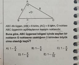 1
6
A
A) 1-
1-4
.0
B
C
ABC dik üçgen, |AB| = 6 birim, |AC| = 8 birim, O noktası
ABC üçgeninin açıortaylarının kesişim noktasıdır.
8
Buna göre, ABC üçgensel bölgesi içinde seçilen bir
noktanın O noktasına uzaklığının 2 birimden büyük
olma olasılığı kaçtır?
D) 1-5
B) 1-I
6
E) 1 - TO
10
C) 1-
T