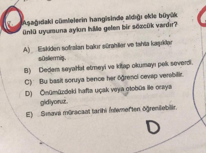 Aşağıdaki cümlelerin hangisinde aldığı ekle büyük
ünlü uyumuna aykırı hâle gelen bir sözcük vardır?
A) Eskiden sofraları bakır sürahiler ve tahta kaşıklar
süslermiş.
B) Dedem seyahat etmeyi ve kitap okumayı pek severdi.
Bu basit soruya bence her öğrenci ce