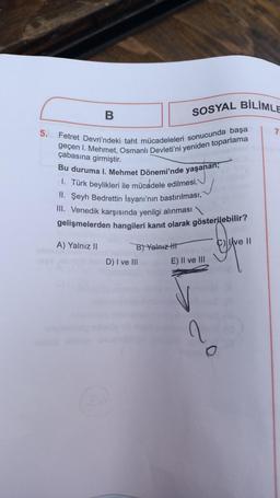 5.
B
A) Yalnız II
Fetret Devri'ndeki taht mücadeleleri sonucunda başa
geçen I. Mehmet, Osmanlı Devleti'ni yeniden toparlama
çabasına girmiştir.
Bu duruma I. Mehmet Dönemi'nde yaşanan,
I. Türk beylikleri ile mücadele edilmesi,
II. Şeyh Bedrettin İsyanı'nın bastırılması,
III. Venedik karşısında yenilgi alınması
gelişmelerden hangileri kanıt olarak gösterilebilir?
Depo
B) Yalnız
SOSYAL BİLİMLE
D) I ve III
E) II ve III
2
O
Ave II