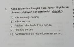 3. Aşağıdakilerden hangisi Türk-Yunan ilişkilerini
olumsuz etkileyen konulardan biri değildir?
A) Kita sahanlığı sorunu
B) Kıbrıs sorunu
C) Adaların silahlandırılması sorunu
D) FIR hattı sorunu
E) Karasularının altı mile çıkarılması sorunu
Y
A