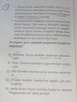 2.
• I. Dünya Savaşı yaşanırken İngiltere, İzmir ve çev-
resinin İtalya'ya verileceğini açıklamış ancak savaş
sonrası toplanan Paris Barış Konferansı'nda İngiltere
bu yerleri Yunanistan'a vermiştir.
●
Yunanlıların İzmir'i işgalinden sonra hazırlanan Amiral
Bristol Raporu, Türk halkının direnişinin haklılığını
dünya kamuoyuna açıklayan önemli bir belgedir.
Ancak bu raporu Fransa ve İngiltere dikkate alma-
mıştır. Mustafa Kemal ise bu raporu, Milli Mücadeleyi
destekleyen bir araç olarak kullanmıştır.
Bu bilgilere göre, aşağıdaki yargılardan hangilerine
ulaşılamaz?
A) Yunanlılar Avrupa devletleri tarafından desteklen-
miştir.
B) İtalya, Osmanlı topraklarını işgal etmekten vazgeç-
miştir.
Citilaf Devletleri arasında görüş ayrılıkları yaşanmış-
tır.
P) Avrupalı devletler Anadolu'nun işgaline göz yum-
muşlardır.
E) Amiral Bristol Raporu Kurtuluş Savaşı'nın dayanak
belgelerinden biri hâline gelmiştir.