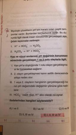 Paylaşım Yayınları
10. Biyolojik çözeltilerin pH'sini kararlı tutan çeşitli tam-
ponlar vardır. Bunlardan biri karbonik asittir. Bu du-
rumla ilgili olarak insan vücudunda gerçekleşen aşa-
hğıdaki tepkimeler verilmiştir.
1. H+ + HCO3 → H₂CO3
2. H₂CO3 → H+ + HCO3
Kan ve vücut sıvılarının pH değerinin korunması
sürecinde gerçekleşen 1 ve 2 nolu olaylarla ilgili,
6-C
I. Kan pH'si düştüğünde 1 nolu olayın gerçekleşme-
si ile homeostazi sağlanır.
II. 2. olayın gerçekleşmesi kanın asitlik derecesinde
artışa neden olur.
III. 1 veya 2. olayların hangisinin gerçekleşeceği ka-
nın pH değerindeki değişimin yönüne göre belir-
lenir.
IV. HCO3- bazik olup, H+ alıcı olarak rol oynar.
ifadelerinden hangileri söylenebilir?
A) I ve II
B) I ve IV
D) II, III ve IV
7-E
8-E
C) II ve Ill
E) I, II, III ve IV
9-B
10-E
2. H
3.
C