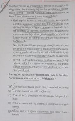 Cumhuriyet ilke ve inkılaplarını, laikliği ve ulusal kimlik
duygusunu benimsemiş öğrenciler yetiştirmeyi hedef-
leyen Tevhid-i Tedrisat Kanunun kabul edilmesinin en
önemli sonuçları olarak şunları sıralayabiliriz:
Eski eğitim kurumları ve medreseler kapatılarak
öğretim kurumları arasındaki bölünmüşlüğe son
verilmiş ve böylece öğretim kurumları üzerinde dev-
let denetimi ve kontrolü sağlanmıştır. Uluslararası
antlaşma ve anlaşmalara göre faaliyetlerini sürdüren
azınlık okulları ile yabancı okullar Eğitim Bakanlığına
bağlanmıştır.
Tevhid-i Tedrisat Kanunu sayesinde eğitim üzerindeki
din etkisi kırılmış; ulusal ve çağın gereklerine uyan,
aynı zamanda laik ve demokratik nitelikleri de içeri-
sinde barındıran bir eğitim sistemi hayata geçirilmiştir.
Tevhid-i Tedrisat Kanunu ile mektep-medrese ikiliği
ortadan kaldırılmış, eğitim laik ve parasız, ilköğretim
ise tüm Türkiye Cumhuriyeti vatandaşları için zorunlu
hâle getirilmiştir.
Buna göre, aşağıdakilerden hangisi Tevhid-i Tedrisat
Kanunu'nun sonuçlarından biri değildir?
ADini esaslara dayalı eğitim anlayışının terk edilmesi
BY Öğretim ilkelerinde birlik sağlaması
C) Türk dilinin öz güzelliğini ve zenginliğini ortaya çıkar-
ması
D) Yabancı devletlerin iç işlerimize karışmasını engel-
lemesi
E) Ulusal kültür birliğinin sağlanması için ortam hazır-
laması