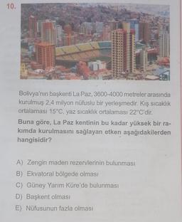 10.
Bolivya'nın başkenti La Paz, 3600-4000 metreler arasında
kurulmuş 2,4 milyon nüfuslu bir yerleşmedir. Kış sıcaklık
ortalaması 15°C, yaz sıcaklık ortalaması 22°C'dir.
Buna göre, La Paz kentinin bu kadar yüksek bir ra-
kımda kurulmasını sağlayan etken aşağıdakilerden
hangisidir?
A) Zengin maden rezervlerinin bulunması
B) Ekvatoral bölgede olması
C) Güney Yarım Küre'de bulunması
D) Başkent olması
E) Nüfusunun fazla olması