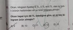 Z-
6. Olcan, kilogram fiyatlar 4 TL, 5 TL ve 6 TL olan üç fark-
li ürünün herbirinden en az birer kilogram almıştır.
Olcan hepsi için 68 TL ödediğine göre, en az kaç ki-
logram ürün almıştır?
B) 10
07/11
A9
D12
E) 13
17